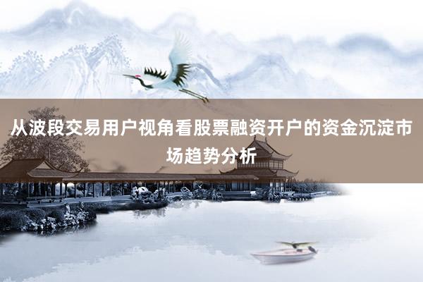 从波段交易用户视角看股票融资开户的资金沉淀市场趋势分析