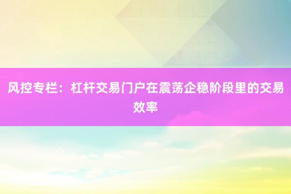 风控专栏：杠杆交易门户在震荡企稳阶段里的交易效率