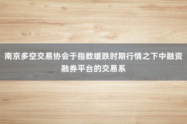 南京多空交易协会于指数缓跌时期行情之下中融资融券平台的交易系