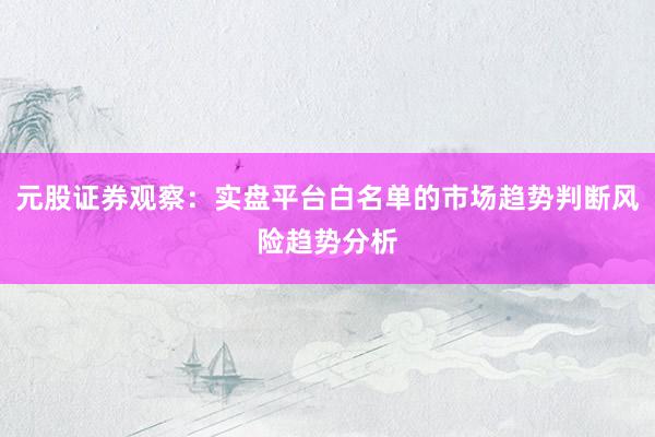 元股证券观察：实盘平台白名单的市场趋势判断风险趋势分析