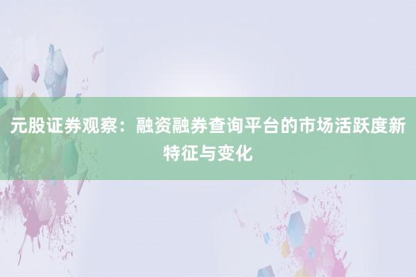 元股证券观察：融资融券查询平台的市场活跃度新特征与变化