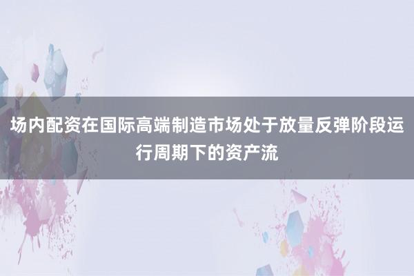 场内配资在国际高端制造市场处于放量反弹阶段运行周期下的资产流