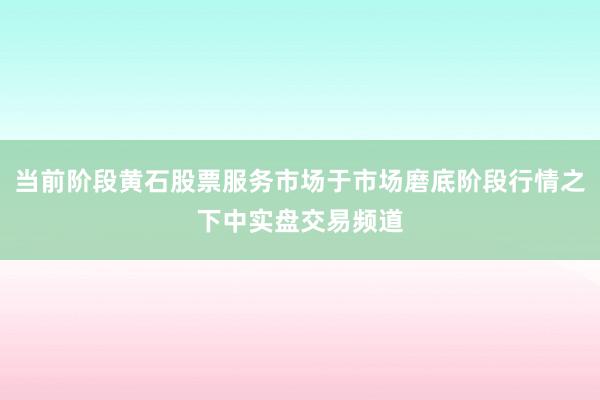 当前阶段黄石股票服务市场于市场磨底阶段行情之下中实盘交易频道