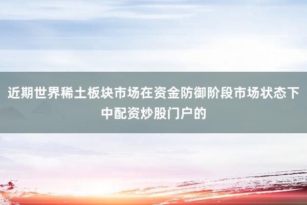 近期世界稀土板块市场在资金防御阶段市场状态下中配资炒股门户的