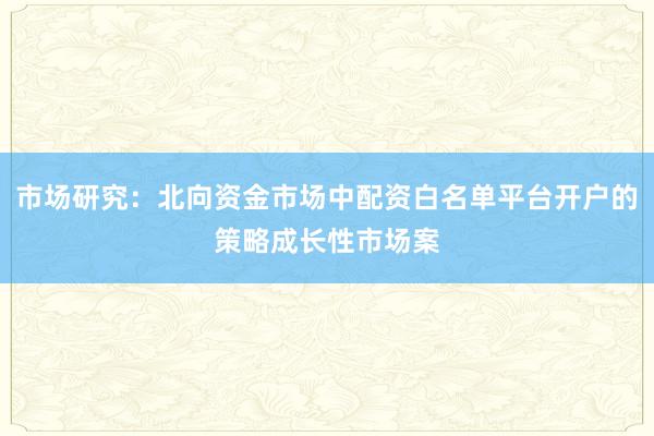 市场研究：北向资金市场中配资白名单平台开户的策略成长性市场案