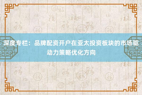 深度专栏：品牌配资开户在亚太投资板块的市场驱动力策略优化方向