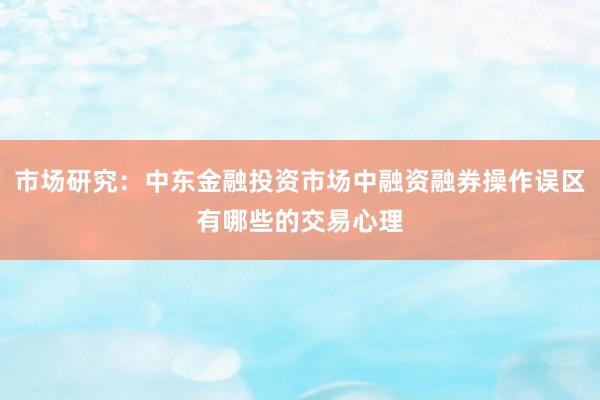 市场研究：中东金融投资市场中融资融券操作误区有哪些的交易心理