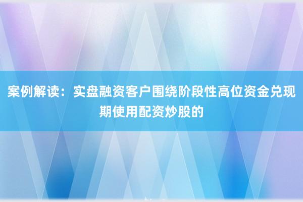 案例解读：实盘融资客户围绕阶段性高位资金兑现期使用配资炒股的