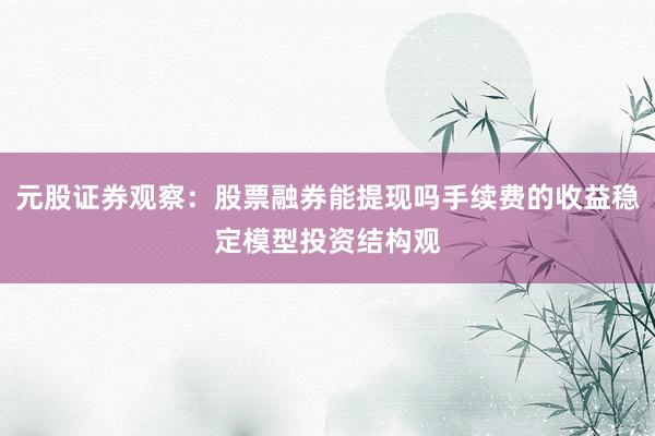元股证券观察：股票融券能提现吗手续费的收益稳定模型投资结构观