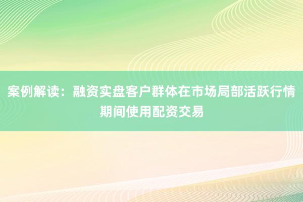案例解读：融资实盘客户群体在市场局部活跃行情期间使用配资交易