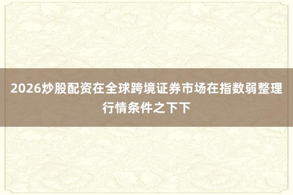 2026炒股配资在全球跨境证券市场在指数弱整理行情条件之下下