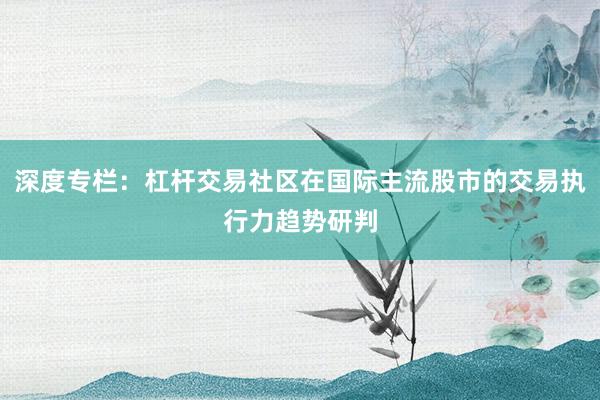 深度专栏:杠杆交易社区在国际主流股市的交易执行力趋势研判
