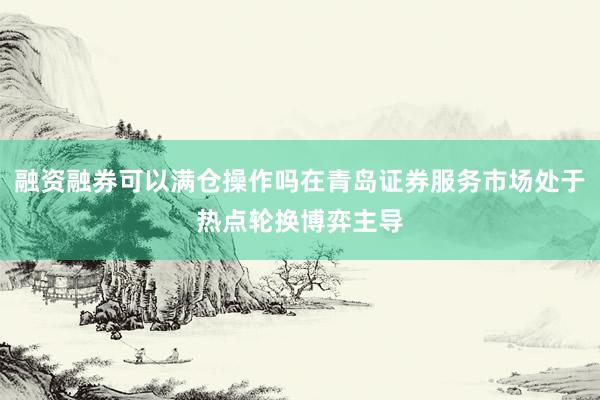 融资融券可以满仓操作吗在青岛证券服务市场处于热点轮换博弈主导