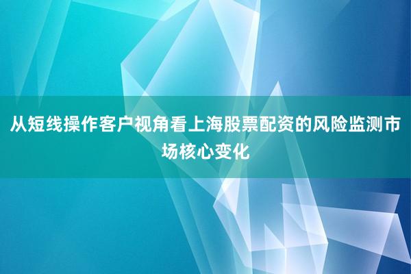 从短线操作客户视角看上海股票配资的风险监测市场核心变化