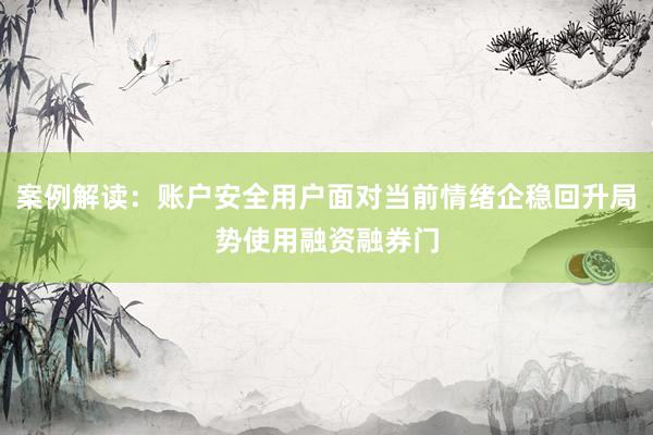 案例解读：账户安全用户面对当前情绪企稳回升局势使用融资融券门