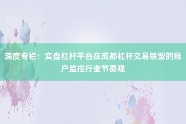深度专栏：实盘杠杆平台在成都杠杆交易联盟的账户监控行业节奏观