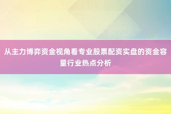 从主力博弈资金视角看专业股票配资实盘的资金容量行业热点分析
