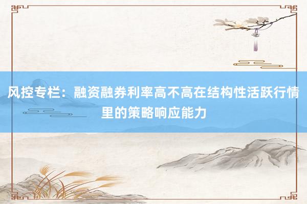 风控专栏：融资融券利率高不高在结构性活跃行情里的策略响应能力