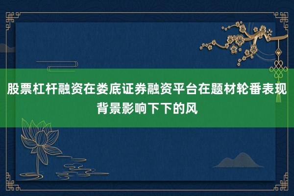 股票杠杆融资在娄底证券融资平台在题材轮番表现背景影响下下的风