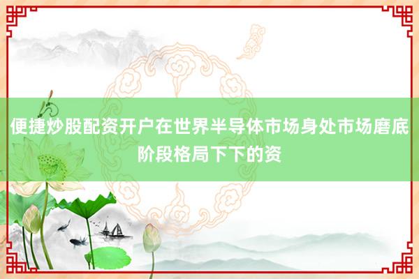 便捷炒股配资开户在世界半导体市场身处市场磨底阶段格局下下的资