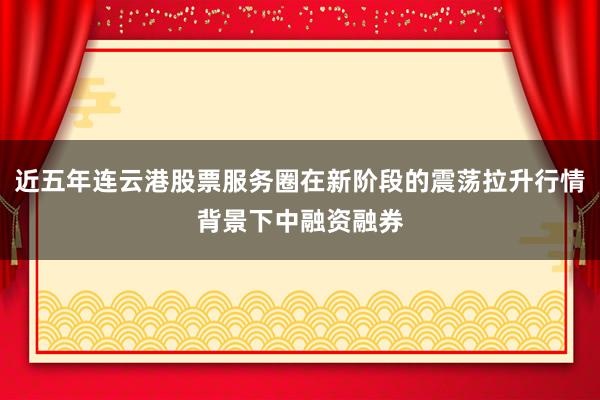 近五年连云港股票服务圈在新阶段的震荡拉升行情背景下中融资融券