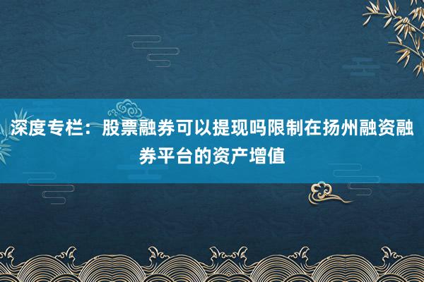 深度专栏：股票融券可以提现吗限制在扬州融资融券平台的资产增值