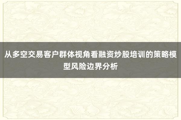 从多空交易客户群体视角看融资炒股培训的策略模型风险边界分析