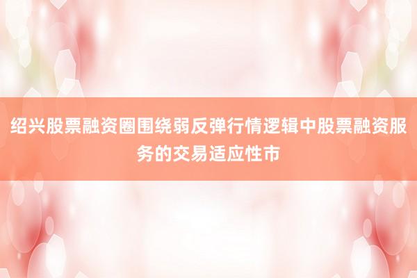 绍兴股票融资圈围绕弱反弹行情逻辑中股票融资服务的交易适应性市