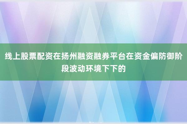 线上股票配资在扬州融资融券平台在资金偏防御阶段波动环境下下的