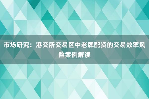 市场研究：港交所交易区中老牌配资的交易效率风险案例解读