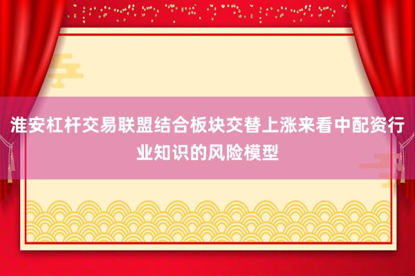 淮安杠杆交易联盟结合板块交替上涨来看中配资行业知识的风险模型