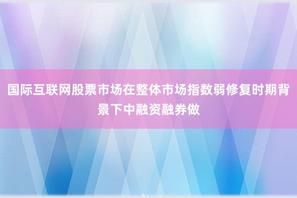 国际互联网股票市场在整体市场指数弱修复时期背景下中融资融券做