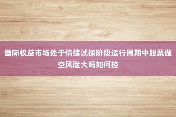 国际权益市场处于情绪试探阶段运行周期中股票做空风险大吗如何控