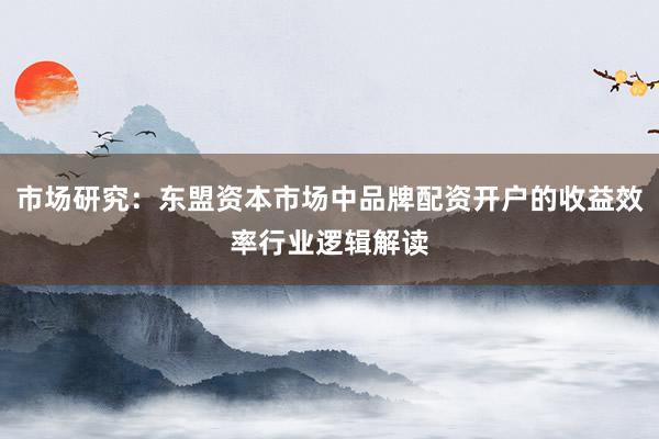 市场研究：东盟资本市场中品牌配资开户的收益效率行业逻辑解读