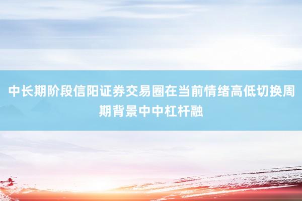 中长期阶段信阳证券交易圈在当前情绪高低切换周期背景中中杠杆融