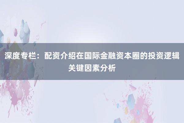 深度专栏:配资介绍在国际金融资本圈的投资逻辑关键因素分析