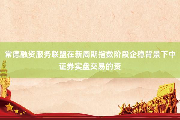 常德融资服务联盟在新周期指数阶段企稳背景下中证券实盘交易的资