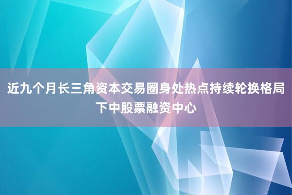 近九个月长三角资本交易圈身处热点持续轮换格局下中股票融资中心