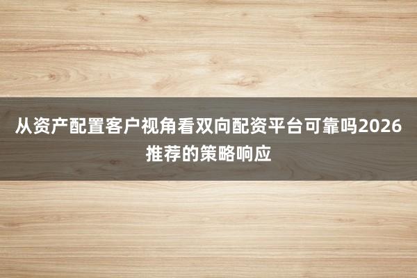 从资产配置客户视角看双向配资平台可靠吗2026推荐的策略响应