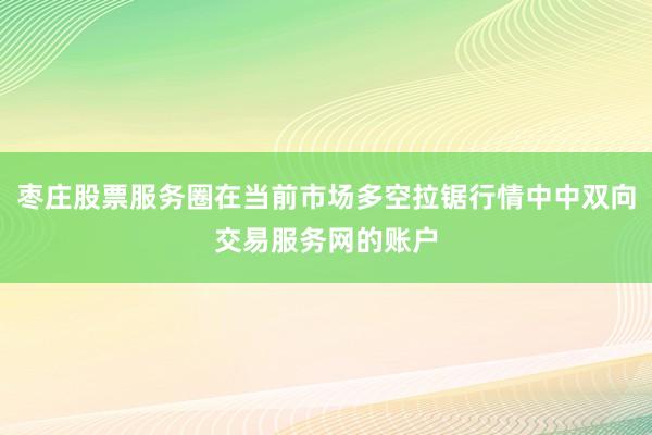 枣庄股票服务圈在当前市场多空拉锯行情中中双向交易服务网的账户