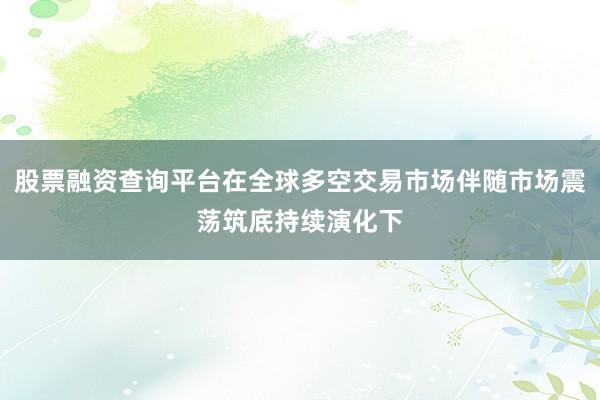 股票融资查询平台在全球多空交易市场伴随市场震荡筑底持续演化下