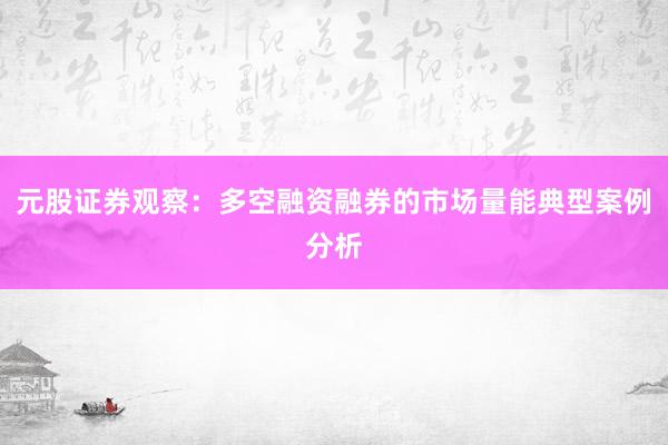 元股证券观察：多空融资融券的市场量能典型案例分析