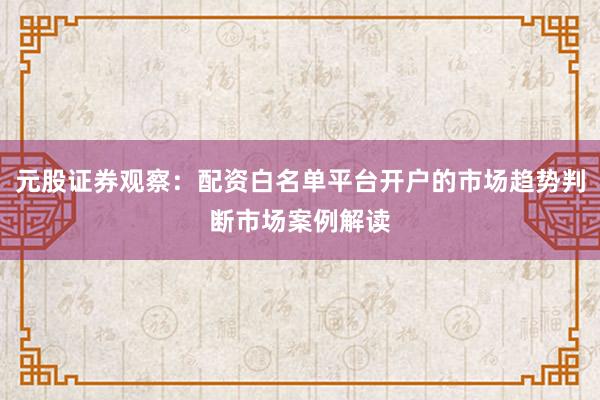 元股证券观察：配资白名单平台开户的市场趋势判断市场案例解读