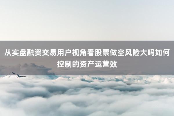 从实盘融资交易用户视角看股票做空风险大吗如何控制的资产运营效