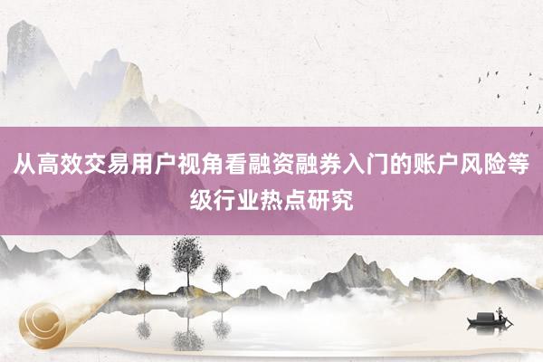 从高效交易用户视角看融资融券入门的账户风险等级行业热点研究