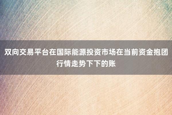 双向交易平台在国际能源投资市场在当前资金抱团行情走势下下的账