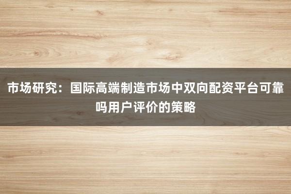 市场研究：国际高端制造市场中双向配资平台可靠吗用户评价的策略