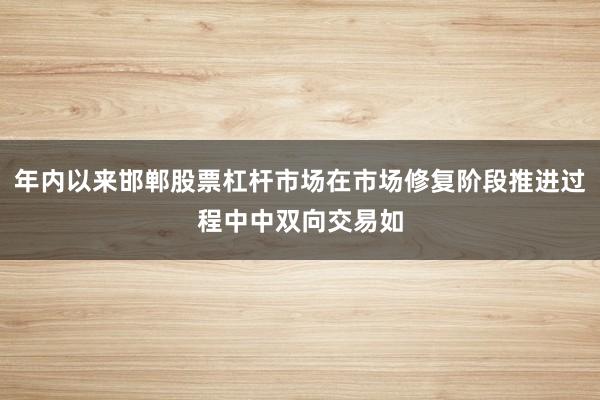 年内以来邯郸股票杠杆市场在市场修复阶段推进过程中中双向交易如