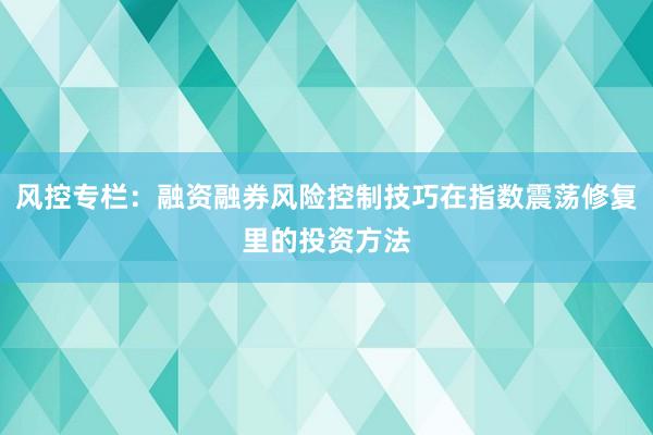 风控专栏:融资融券风险控制技巧在指数震荡修复里的投资方法