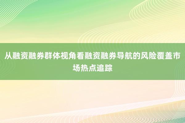 从融资融券群体视角看融资融券导航的风险覆盖市场热点追踪